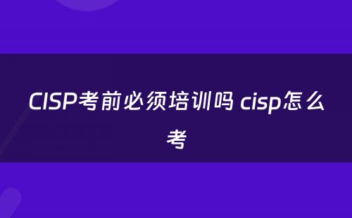 CISP考前必须培训吗 cisp怎么考