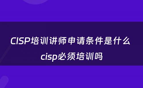 CISP培训讲师申请条件是什么 cisp必须培训吗