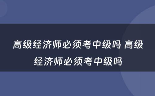 高级经济师必须考中级吗 高级经济师必须考中级吗