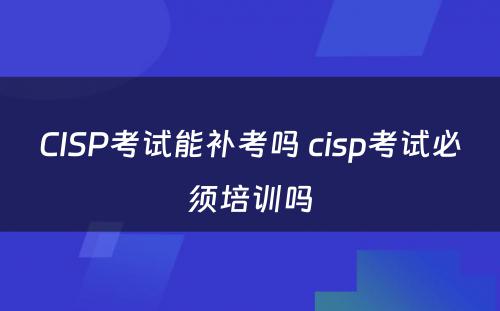 CISP考试能补考吗 cisp考试必须培训吗