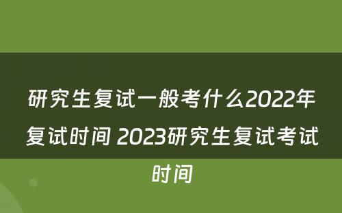 研究生复试一般考什么2022年复试时间 2023研究生复试考试时间