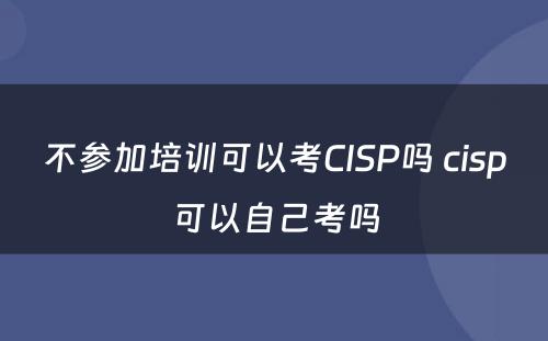 不参加培训可以考CISP吗 cisp可以自己考吗