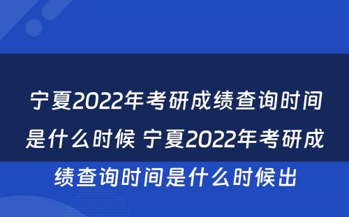 宁夏2022年考研成绩查询时间是什么时候 宁夏2022年考研成绩查询时间是什么时候出