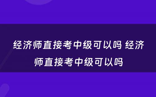 经济师直接考中级可以吗 经济师直接考中级可以吗