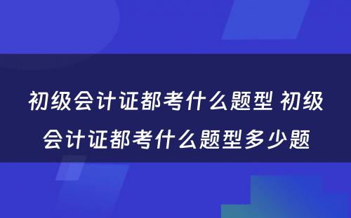 初级会计证都考什么题型 初级会计证都考什么题型多少题