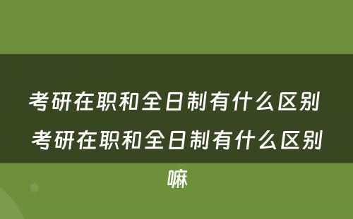 考研在职和全日制有什么区别 考研在职和全日制有什么区别嘛