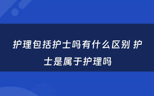 护理包括护士吗有什么区别 护士是属于护理吗