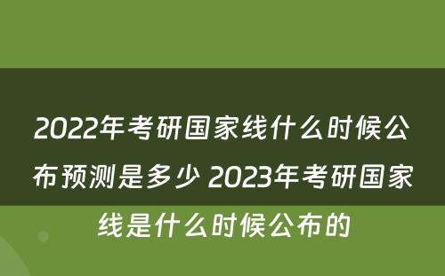 2022年考研国家线什么时候公布预测是多少 2023年考研国家线是什么时候公布的