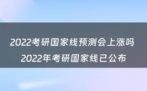 2022考研国家线预测会上涨吗 2022年考研国家线已公布