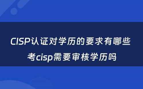CISP认证对学历的要求有哪些 考cisp需要审核学历吗