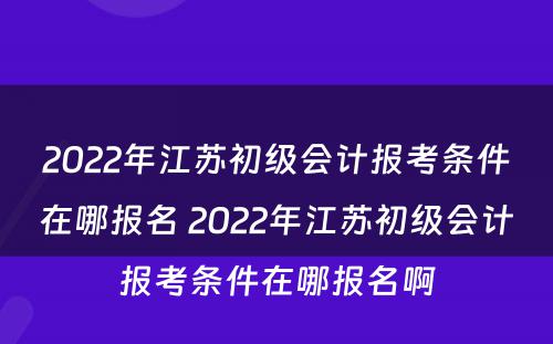 2022年江苏初级会计报考条件在哪报名 2022年江苏初级会计报考条件在哪报名啊