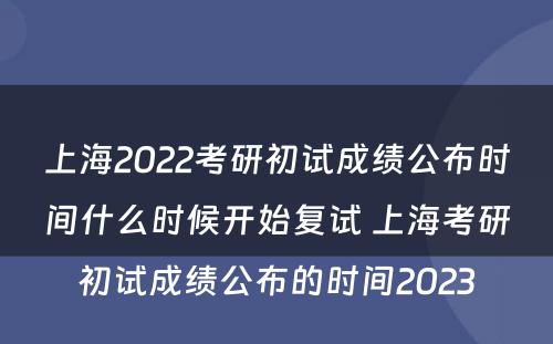 上海2022考研初试成绩公布时间什么时候开始复试 上海考研初试成绩公布的时间2023