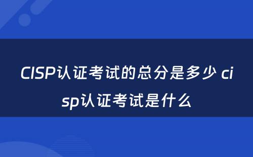 CISP认证考试的总分是多少 cisp认证考试是什么