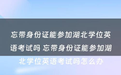 忘带身份证能参加湖北学位英语考试吗 忘带身份证能参加湖北学位英语考试吗怎么办