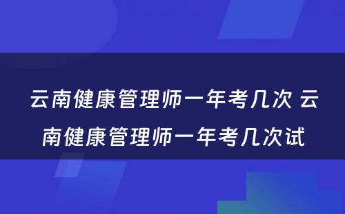 云南健康管理师一年考几次 云南健康管理师一年考几次试