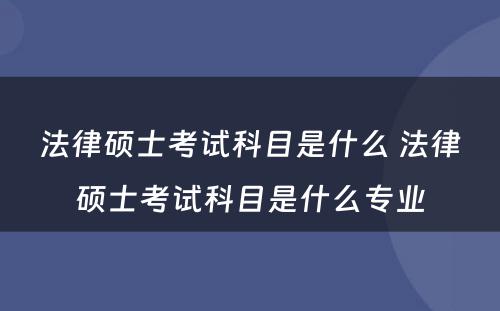 法律硕士考试科目是什么 法律硕士考试科目是什么专业