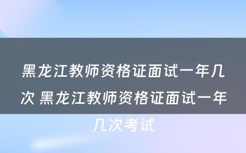 黑龙江教师资格证面试一年几次 黑龙江教师资格证面试一年几次考试