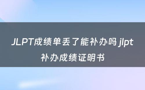 JLPT成绩单丢了能补办吗 jlpt补办成绩证明书