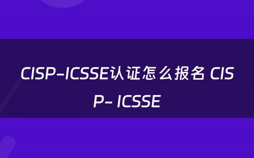 CISP-ICSSE认证怎么报名 CISP- ICSSE