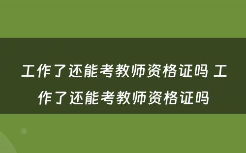 工作了还能考教师资格证吗 工作了还能考教师资格证吗