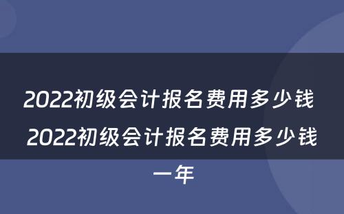 2022初级会计报名费用多少钱 2022初级会计报名费用多少钱一年