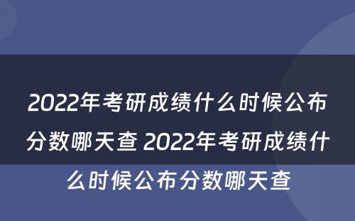 2022年考研成绩什么时候公布分数哪天查 2022年考研成绩什么时候公布分数哪天查