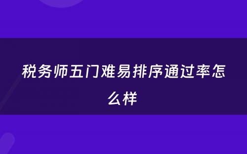 税务师五门难易排序通过率怎么样 