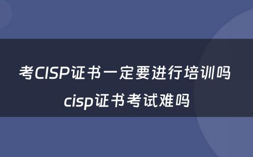 考CISP证书一定要进行培训吗 cisp证书考试难吗