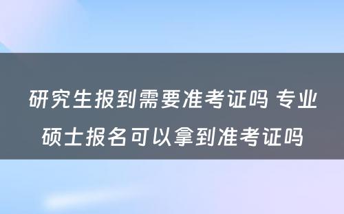 研究生报到需要准考证吗 专业硕士报名可以拿到准考证吗