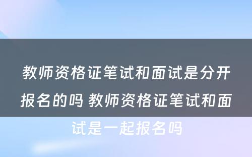 教师资格证笔试和面试是分开报名的吗 教师资格证笔试和面试是一起报名吗