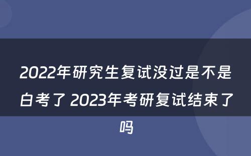 2022年研究生复试没过是不是白考了 2023年考研复试结束了吗