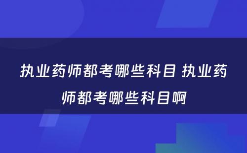 执业药师都考哪些科目 执业药师都考哪些科目啊