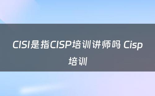 CISI是指CISP培训讲师吗 Cisp培训