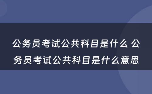 公务员考试公共科目是什么 公务员考试公共科目是什么意思