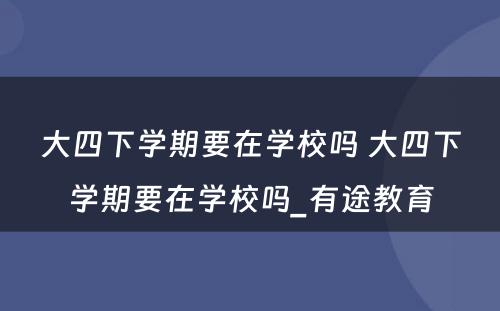 大四下学期要在学校吗 大四下学期要在学校吗_有途教育