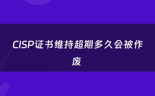 CISP证书维持超期多久会被作废 