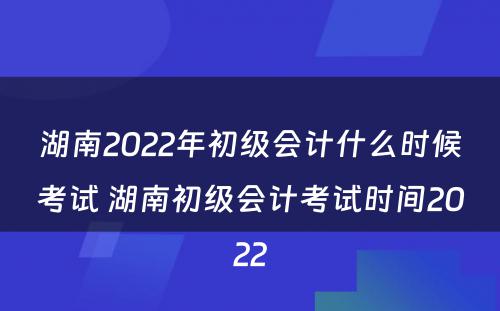 湖南2022年初级会计什么时候考试 湖南初级会计考试时间2022