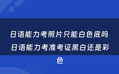 日语能力考照片只能白色底吗 日语能力考准考证黑白还是彩色