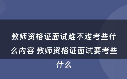 教师资格证面试难不难考些什么内容 教师资格证面试要考些什么