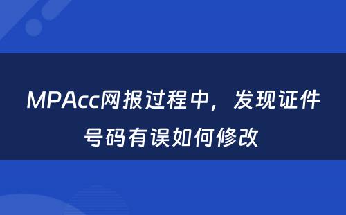 MPAcc网报过程中，发现证件号码有误如何修改 