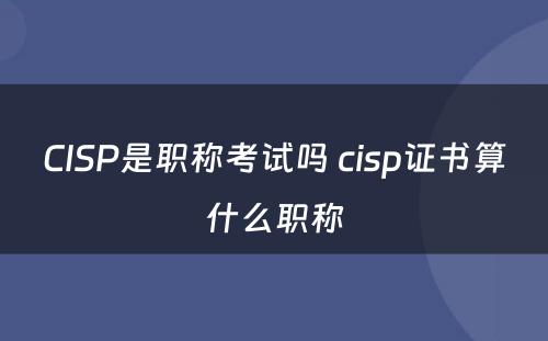 CISP是职称考试吗 cisp证书算什么职称