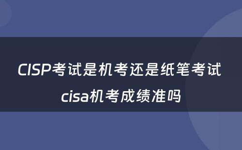 CISP考试是机考还是纸笔考试 cisa机考成绩准吗