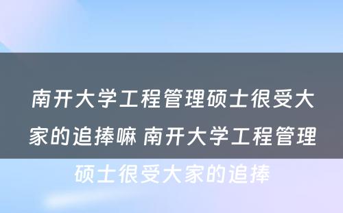 南开大学工程管理硕士很受大家的追捧嘛 南开大学工程管理硕士很受大家的追捧