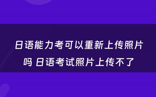 日语能力考可以重新上传照片吗 日语考试照片上传不了