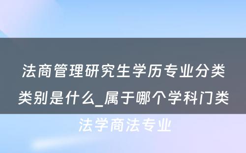 法商管理研究生学历专业分类类别是什么_属于哪个学科门类 法学商法专业