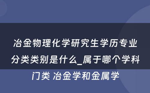 冶金物理化学研究生学历专业分类类别是什么_属于哪个学科门类 冶金学和金属学