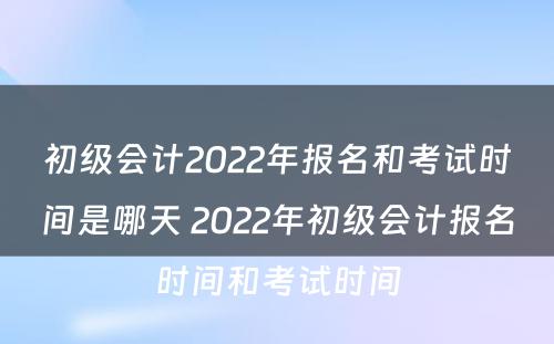 初级会计2022年报名和考试时间是哪天 2022年初级会计报名时间和考试时间