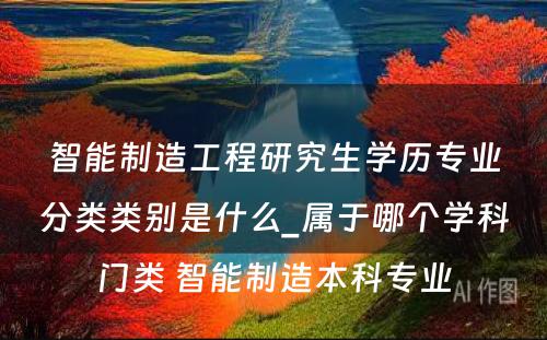 智能制造工程研究生学历专业分类类别是什么_属于哪个学科门类 智能制造本科专业