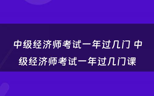 中级经济师考试一年过几门 中级经济师考试一年过几门课