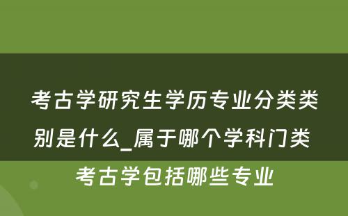 考古学研究生学历专业分类类别是什么_属于哪个学科门类 考古学包括哪些专业